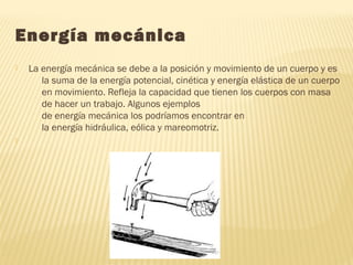 Energía mecánica
 La energía mecánica se debe a la posición y movimiento de un cuerpo y es
la suma de la energía potencial, cinética y energía elástica de un cuerpo
en movimiento. Refleja la capacidad que tienen los cuerpos con masa
de hacer un trabajo. Algunos ejemplos
de energía mecánica los podríamos encontrar en
la energía hidráulica, eólica y mareomotriz.

 