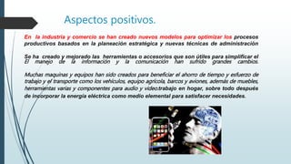 Aspectos positivos.
En la industria y comercio se han creado nuevos modelos para optimizar los procesos
productivos basados en la planeación estratégica y nuevas técnicas de administración
Se ha creado y mejorado las herramientas o accesorios que son útiles para simplificar el
El manejo de la información y la comunicación han sufrido grandes cambios.
Muchas maquinas y equipos han sido creados para beneficiar el ahorro de tiempo y esfuerzo de
trabajo y el transporte como los vehículos, equipo agrícola, barcos y aviones, además de muebles,
herramientas varias y componentes para audio y video.trabajo en hogar, sobre todo después
de incorporar la energía eléctrica como medio elemental para satisfacer necesidades.
 
