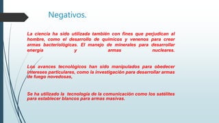 Negativos.
La ciencia ha sido utilizada también con fines que perjudican al
hombre, como el desarrollo de químicos y venenos para crear
armas bacteriológicas. El manejo de minerales para desarrollar
energía y armas nucleares.
Los avances tecnológicos han sido manipulados para obedecer
intereses particulares, como la investigación para desarrollar armas
de fuego novedosas,
Se ha utilizado la tecnología de la comunicación como los satélites
para establecer blancos para armas masivas.
 