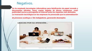 Negativos.
Se ha empleado tecnologías informáticas para falsificación de papel moneda y
documentos oficiales, hacer copias ilegales de discos compactos, crear
publicidad nociva y pornografía en Internet entre los impactos más delicados.
La innovación tecnológica en las empresas ha provocado que la automatización
de procesos sustituya a los trabajadores, generando desempleo.
 