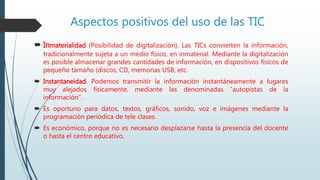 Aspectos positivos del uso de las TIC
 Inmaterialidad (Posibilidad de digitalización). Las TICs convierten la información,
tradicionalmente sujeta a un medio físico, en inmaterial. Mediante la digitalización
es posible almacenar grandes cantidades de información, en dispositivos físicos de
pequeño tamaño (discos, CD, memorias USB, etc.
 Instantaneidad. Podemos transmitir la información instantáneamente a lugares
muy alejados físicamente, mediante las denominadas “autopistas de la
información”.
 Es oportuno para datos, textos, gráficos, sonido, voz e imágenes mediante la
programación periódica de tele clases.
 Es económico, porque no es necesario desplazarse hasta la presencia del docente
o hasta el centro educativo.
 