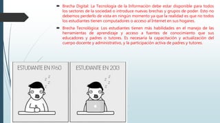  Brecha Digital: La Tecnología de la Información debe estar disponible para todos
los sectores de la sociedad o introduce nuevas brechas y grupos de poder. Esto no
debemos perderlo de vista en ningún momento ya que la realidad es que no todos
los estudiantes tienen computadores o acceso al Internet en sus hogares.
 Brecha Tecnológica: Los estudiantes tienen más habilidades en el manejo de las
herramientas de aprendizaje y acceso a fuentes de conocimiento que sus
educadores y padres o tutores. Es necesaria la capacitación y actualización del
cuerpo docente y administrativo, y la participación activa de padres y tutores.
 