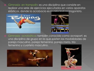  Gimnasia en trampolín: es una disciplina que consiste en
realizar una serie de ejercicios ejecutados en varios aparatos
elásticos, donde la acrobacia es la principal protagonista.
 Gimnasia acrobática: también conocida como acrosport, es
una disciplina de grupo en la que existen las modalidades de
pareja masculina, pareja femenina, pareja mixta, trío
femenino y cuarteto masculino.
 