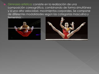  Gimnasia artística: consiste en la realización de una
composición coreográfica, combinando de forma simultánea
y a una alta velocidad, movimientos corporales. Se compone
de diferentes modalidades según las categorías masculina y
femenina.
 