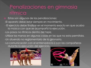  Estas son algunas de las penalizaciones:
-El aparato debe estar siempre en movimiento.
- El ejercicio debe finalizar en el momento exacto en que acaba
la música con que se acompañó la ejecución.
-Los pasos no rítmicos dentro del tapiz.
-Utilizar las manos en algunas cosas en las que no esta permitida.
-Un atuendo no reglamentario de la gimnasta.
-La comunicación con el entrenador/a o con las compañeras
durante la ejecución del ejercicio.
 