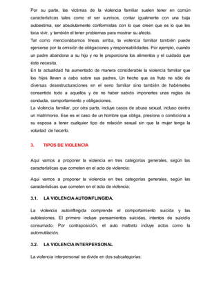 Por su parte, las víctimas de la violencia familiar suelen tener en común
características tales como el ser sumisos, contar igualmente con una baja
autoestima, ser absolutamente conformistas con lo que creen que es lo que les
toca vivir, y también el tener problemas para mostrar su afecto.
Tal como mencionábamos líneas arriba, la violencia familiar también puede
ejercerse por la omisión de obligaciones y responsabilidades. Por ejemplo, cuando
un padre abandona a su hijo y no le proporciona los alimentos y el cuidado que
éste necesita.
En la actualidad ha aumentado de manera considerable la violencia familiar que
los hijos llevan a cabo sobre sus padres. Un hecho que es fruto no sólo de
diversas desestructuraciones en el seno familiar sino también de habérseles
consentido todo a aquellos y de no haber sabido imponerles unas reglas de
conducta, comportamiento y obligaciones.
La violencia familiar, por otra parte, incluye casos de abuso sexual, incluso dentro
un matrimonio. Ese es el caso de un hombre que obliga, presiona o condiciona a
su esposa a tener cualquier tipo de relación sexual sin que la mujer tenga la
voluntad de hacerlo.
3. TIPOS DE VIOLENCIA
Aquí vamos a proponer la violencia en tres categorías generales, según las
características que cometen en el acto de violencia:
Aquí vamos a proponer la violencia en tres categorías generales, según las
características que cometen en el acto de violencia:
3.1. LA VIOLENCIA AUTOINFLINGIDA.
La violencia autoinflingida comprende el comportamiento suicida y las
autolesiones. El primero incluye pensamientos suicidas, intentos de suicidio
consumado. Por contraposición, el auto maltrato incluye actos como la
automutilación.
3.2. LA VIOLENCIA INTERPERSONAL
La violencia interpersonal se divide en dos subcategorías:
 