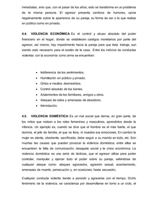 inmediatas, sino que, con el pasar de los años, esto se transforma en un problema
de la misma persona. El agresor presenta cambios de humores, opina
negativamente sobre la apariencia de su pareja, su forma de ser o lo que realiza
en público como en privado.
4.4. VIOLENCIA ECONÓMICA: Es el control y abuso absoluto del poder
financiero en el hogar, donde se establecen castigos monetarios por parte del
agresor, así mismo, hay impedimento hacia la pareja para que ésta trabaje, aun
siendo esto necesario para el sostén de la casa. Entre los indicios de conductas
violentas con la economía como arma se encuentran:
 Indiferencia de los sentimientos.
 Humillación en público y privado.
 Gritos e insultos desmedidos.
 Control absoluto de los bienes.
 Aislamientos de los familiares, amigos u otros.
 Ataques de celos y amenazas de abandono.
 Intimidación.
4.5. VIOLENCIA DOMÉSTICA: Es un mal social que deriva, en gran parte, de
los mitos que rodean a los roles femeninos y masculinos, aprendidos desde la
infancia. Un ejemplo es, cuando se dice que el hombre es el más fuerte, el que
domina, el jefe de familia, el que no llora, ni muestra sus emociones. En cambio la
mujer es atenta, obediente, sacrificada, debe seguir a su marido en todo, etc. Son
muchas las causas que pueden provocar la violencia doméstica; entre ellas se
encuentran: la falta de comunicación, desajuste social y la crisis económica. La
violencia doméstica es una serie de tácticas, que el agresor utiliza para poder
controlar, manipular y ejercer todo el poder sobre su pareja, valiéndose de
cualquier ataque como: ataques agravados, agresión sexual, acechamiento,
amenazas de muerte, persecución y, en ocasiones, hasta secuestro.
Cualquier conducta violenta tiende a persistir y agravarse con el tiempo. Dicho
fenómeno de la violencia, se caracteriza por desarrollarse en torno a un ciclo, el
 