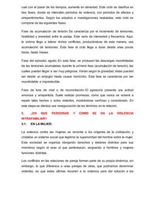 cual con el pasar de los tiempos, aumenta en densidad. Este ciclo se clasifica en
tres fases, donde se intercalan períodos de violencia, con períodos de afectos y
arrepentimientos. Según los estudios e investigaciones realizadas, este ciclo se
compone de las siguientes fases:
Fase de acumulación de tensión: Se caracteriza por el incremento de tensiones,
hostilidad y ansiedad entre la pareja. Este varía de intensidad y frecuencia. Aquí,
la victima llega a tolerar dichos conflictos, produciéndose de esta manera, una
acumulación de tensiones. Esta fase el ciclo llega a durar desde unas pocas
horas, hasta meses.
Fase del episodio agudo: En esta fase, se producen las descargas incontroladas
de las tensiones acumuladas durante la primera fase (acumulación de tensión), las
cuales pueden llegar a ser muy peligrosa. Varían según la gravedad; éstas pueden
ser desde un empujón hasta causar homicidio. Esta fase se caracteriza por ser
incontrolable e impredecible.
Fase de luna de miel o de reconciliación: El agresor/a presenta una actitud
amorosa y arrepentida. Suele realizar promesas, como que nunca se volverá a
repetir tales hechos o actos violentos, mostrándose cariñoso y considerado. En
esta etapa se efectúa una renegociación de los términos en la relación.
5. ¿EN QUE PERSONAS Y COMO SE DA LA VIOLENCIA
INTRAFAMILIAR?
5.1. EN LA MUJER:
La violencia contra las mujeres se remonta a los orígenes de la civilización, y
cristaliza un sistema social que legitima la superioridad del hombre sobre la mujer.
Esta sociedad se organiza otorgando derechos y deberes distintos para sus
miembros según el sexo al que pertenezcan, asignando a hombres y mujeres
funciones distintas.
Los conflictos en las relaciones de pareja forman parte de su propia dinámica, sin
embargo, lo que diferencia a unas parejas de otras, que podríamos denominar
violentas, es que estas últimas recurren a la violencia para dar solución a los
 