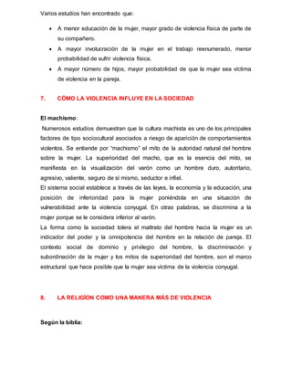 Varios estudios han encontrado que:
 A menor educación de la mujer, mayor grado de violencia física de parte de
su compañero.
 A mayor involucración de la mujer en el trabajo reenumerado, menor
probabilidad de sufrir violencia física.
 A mayor número de hijos, mayor probabilidad de que la mujer sea víctima
de violencia en la pareja.
7. CÓMO LA VIOLENCIA INFLUYE EN LA SOCIEDAD
El machismo:
Numerosos estudios demuestran que la cultura machista es uno de los principales
factores de tipo sociocultural asociados a riesgo de aparición de comportamientos
violentos. Se entiende por “machismo” el mito de la autoridad natural del hombre
sobre la mujer. La superioridad del macho, que es la esencia del mito, se
manifiesta en la visualización del varón como un hombre duro, autoritario,
agresivo, valiente, seguro de si mismo, seductor e infiel.
El sistema social establece a través de las leyes, la economía y la educación, una
posición de inferioridad para la mujer poniéndola en una situación de
vulnerabilidad ante la violencia conyugal. En otras palabras, se discrimina a la
mujer porque se le considera inferior al varón.
La forma como la sociedad tolera el maltrato del hombre hacia la mujer es un
indicador del poder y la omnipotencia del hombre en la relación de pareja. El
contexto social de dominio y privilegio del hombre, la discriminación y
subordinación de la mujer y los mitos de superioridad del hombre, son el marco
estructural que hace posible que la mujer sea víctima de la violencia conyugal.
8. LA RELIGÍON COMO UNA MANERA MÁS DE VIOLENCIA
Según la biblia:
 