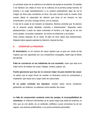 La principal causa de la violencia en la relación de pareja es el pecado. El capítulo
3 de Génesis nos relata el inicio de la violencia en la primera pareja humana. El
hombre y la mujer desobedecieron a su creador pretendiendo dejar de ser la
imagen de Dios para convertirse en Dios. De esta manera entro la muerte. Esta
muerte afecto la capacidad de relación que tenía el ser humano en tres
dimensiones: con dios, consigo mismo, con su esposa.
A raíz de la causa el ser humano se desubica. Atiencia comenta que “la esencia
de la persona queda afectada, truncada y distorsionada”. Siguiendo estos
planteamientos a partir de estos momentos el hombre y la mujer ya no se ven
como iguales, no pueden aceptarse así mismo se distancian y se acusan.
Todo cambia después de la caída. El plan de Dios había sido distorsionado.
Satanás había logrado sabotear la intención original de dios.
9. CAUSAS DE LA VIOLENCIA
El alcoholismo: un sin número de casos registra que un gran por ciento de las
mujeres que son agredidas por sus compañeros conyugales, están bajo el efecto
del alcohol.
Falta de conciencia en los habitantes de una sociedad: creen que esta es la
mejor forma de realizar las cosas: huelgas, tiroteos, golpes, etc.
Fuerte ignorancia que hay de no conocer mejor vía para resolver las cosas:
no saben que la mejor forma de resolver un fenómeno social es conversando y
analizando qué causa eso y luego tratar de solucionarlo.
El no poder controlar los impulsos: muchas veces somos impulsivos,
generando así violencia, no sabemos cómo resolver las cosas.
La falta de comprensión existente entre las parejas, la incompatibilidad de
caracteres: la violencia intra-familiar es la causa mayor que existe de violencia, un
niño que se críe dentro de un ambiente conflictivo y poco armonioso ha de ser
seguro, una persona problemática y con pocos principios personales.
 