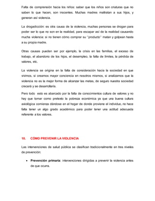 Falta de comprensión hacia los niños: saber que los niños son criaturas que no
saben lo que hacen, son inocentes. Muchas madres maltratan a sus hijos, y
generan así violencia.
La drogadicción: es otra causa de la violencia, muchas personas se drogan para
poder ser lo que no son en la realidad, para escapar así de la realidad causando
mucha violencia: si no tienen cómo comprar su ‘’producto’’ matan y golpean hasta
a su propia madre.
Otras causas pueden ser por ejemplo, la crisis en las familias, el exceso de
trabajo, el abandono de los hijos, el desempleo, la falta de límites, la pérdida de
valores, etc.
La violencia se origina en la falta de consideración hacia la sociedad en que
vivimos, si creamos mayor conciencia en nosotros mismos, si analizamos que la
violencia no es la mejor forma de alcanzar las metas, de seguro nuestra sociedad
crecerá y se desarrollaría.
Pero todo esto es abarcado por la falta de conocimientos cultura de valores y no
hay que tomar como pretexto la pobreza económica ya que una buena cultura
axiológica comienza dándose en el hogar de donde proviene el individuo, no hace
falta tener un algo grado académico para poder tener una actitud adecuada
referente a los valores.
10. CÓMO PREVENIR LA VIOLENCIA
Las intervenciones de salud pública se clasifican tradicionalmente en tres niveles
de prevención:
 Prevención primaria: intervenciones dirigidas a prevenir la violencia antes
de que ocurra.
 