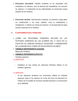 Prevención secundaria: medidas centradas en las respuestas más
inmediatas a la violencia, como la atención pre hospitalarias, los servicios
de urgencia o el tratamiento de las enfermedades de transmisión sexual
después de una violación.
 Prevención terciaria: intervenciones centradas a la atención a largo plazo
con posterioridad a los actos violentos, como la rehabilitación y
reintegración, e intentos por reducir los traumas o la discapacidad de larga
duración asociada con la violencia.
11. PLANTEAMIENTO DEL PROBLEMA
 ¿CÓMO LAS RELACIONES FAMILIARES INFLUYEN EN LAS
ACTITUDES AGRESIVAS DE LOS ALUMNOS DEL 2° CICLO EN LA
FACULTAD DE CIENCIAS SOCIALES, EDUCACIÓN Y COMUNICACIÓN
DE LA UNASAM EN EL CURSO DE EDUCACIÓN EN VALORES?
 VARIABLE INDEPENDIENTE (CAUSAS)
Relaciones familiares
 VARIABLE DEPENDIENTE (EFECTO)
Actitudes agresivas
12.OBJETIVOS
- Establecer en qué medida las relaciones familiares influyen en las
actitudes agresivas
13.HIPÓTESIS
- Si las relaciones familiares son armoniosas influirán en actitudes
agresivas nulas en los alumnos de II ciclo del Curso de Educación en
Valores de la Facultad de Ciencias Sociales Educación y Comunicación
de la UNASAM.
 