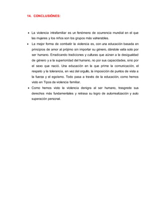 14. CONCLUSIÓNES:
 La violencia intrafamiliar es un fenómeno de ocurrencia mundial en el que
las mujeres y los niños son los grupos más vulnerables.
 La mejor forma de combatir la violencia es, con una educación basada en
principios de amor al prójimo sin importar su género, dándole valía solo por
ser humano. Erradicando tradiciones y culturas que aúnan a la desigualdad
de género y a la superioridad del humano, no por sus capacidades, sino por
el sexo que nació. Una educación en la que prime la comunicación, el
respeto y la tolerancia, en vez del orgullo, la imposición de puntos de vista a
la fuerza y el egoísmo. Todo pasa a través de la educación, como hemos
visto en Tipos de violencia familiar.
 Como hemos visto la violencia denigra al ser humano, trasgrede sus
derechos más fundamentales y retrasa su logro de autorrealización y auto
superación personal.
 