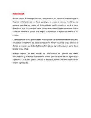INTRODUCCION
Nuestro trabajo de investigación tiene como propósito dar a conocer diferentes tipos de
violencia en la familia ya sea física, psicológica o sexual, la violencia familiar es una
conducta aprendida que surge a raíz de inequidades sociales e implica el uso de la fuerza
para causar daño físico verbal o sexual a quien la recibe.se plantea que puede ser un acto
u omisión intencional, ya que está dirigida a alguien con el objetivo de dominar a esa
persona.
La metodología usada para nuestra investigación fue realizada mediante encuesta
a nuestros compañeros de clase los resultados fueron negativos en su totalidad al
darnos a conocer que todos habían sufrido alguna agresión grave de parte de un
familiar en su niñez.
Nuestro objetivo en este trabajo de investigación es generar una buena
comunicación y confianza en el entorno familiar para así evitar futuras agredidos y
agresores. Los cuales podrán unirse a la sociedad, formar una familia con buenos
valores y principios.
 