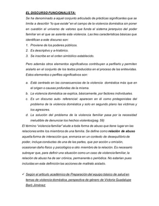 EL DISCURSO FUNCIONALISTA:
Se ha denominado a aquel conjunto articulado de prácticas significantes que se
limita a describir “lo que existe” en el campo de la violencia doméstica sin poner
en cuestión el universo de valores que funda el sistema jerarquico del poder
familiar en el que se asienta esta violencia. Las tres características básicas que
identifican a este discurso son:
1. Proviene de los poderes públicos.
2. Es descriptivo y a-histórico.
3. Se inscribe en el orden simbólico establecido.
Pero además otros elementos significativos contribuyen a perfilarlo y permiten
aislarlo en el conjunto de los textos producidos en el proceso de las entrevistas.
Estos elementos o perfiles significativos son:
a. Está centrado en las consecuencias de la violencia doméstica más que en
el origen o causas profundas de la misma.
b. La violencia doméstica se explica, básicamente, por factores individuales.
c. Es un discurso auto- referencial: aparecen en él como protagonistas del
problema de la violencia doméstica y solo en segundo plano las víctimas y
los agresores.
d. La solución del problema de la violencia familiar pasa por la necesidad
ineludible de denunciar los hechos violentos(pag. 59)
El término “violencia familiar” alude a toda forma de abuso que tiene lugar en las
relaciones entre los miembros de una familia. Se define como relación de abuso
aquella forma de interacción que, enmarca en un contexto de desequilibrio de
poder, incluye conductas de una de las partes, que por acción u omisión,
ocasionan daño físico y psicológico a otro miembro de la relación. Es necesario
subrayar que, para definir una situación como un caso de violencia familiar, la
relación de abuso ha de ser crónica, permanente o periódica. No estarían pues
incluidas en esta definición las acciones de maltrato aislado.
 Según el artículo académico de Preparación del equipo básico de salud en
temas de violencia doméstica, perspectiva de género de Victoria Guadalupe
Baró Jiménez:
 