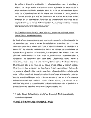 “La violencia doméstica se identifica por algunos autores como la referida a la
relación de pareja, donde aparecen conductas agresivas del varón contra la
mujer. Internacionalmente, alrededor de un 40 % de las familias sufren alguna
forma de violencia doméstica o de pareja, y un estudio de la Unicef publicado
en Ginebra, plantea que más de 60 millones del número de mujeres que no
aparecen en las estadísticas mundiales, se corresponden a víctimas de sus
propias familias, asesinatos de forma deliberada, muertes por falta de cuidados,
o porque sencillamente nacieron mujeres.”
 Según el libro Guía Educativa: Masculinidad y Violencia Familiar de Miguel
Ramos Padilla aporta lo siguiente:
Así desde el mismo momento en que un(a) recién nacido(a) es identificado(a) por
sus genitales como varón o mujer, la sociedad en su conjunto se pondrá en
movimiento para hacer de él o ella, lo que la sociedad entiende por “ser hombre” o
“ser mujer”. Se inculcará determinadas formas de vestirse, de comportarse, de
expresarse, muy distintas para hombres y para mujeres, y en muchas ocasiones,
opuestas, reprimiéndoles a cada quien la posibilidad de comportamientos o
expresiones no señalados para cada sexo. Observamos cómo, desde el
nacimiento, sobre el niño y la niña ocurren prácticas con un fuerte significado de
diferenciación: sólo a las niñas se les coloca aretes, el tipo y color de ropa es
diferente, a medida que pasan los días el corte de pelo y peinado son distintos. En
los primeros años de vida, cuando no existen diferencias físicas notorias entre
niños y niñas, cuando no se los(as) exhibe desnudos(as) y no pueden notar sus
órganos sexuales diferentes, estas prácticas permiten al niño y a la niña saber que
pertenecen a colectivos distintos. Posteriormente, el trato que reciben de las
personas mayores y la observación de comportamientos propios al género en el
que se identifican, les indica cómo debe comportarse él o ella.
 El texto: “Libres de la violencia familiar” de Amparo de Medina detalla estos
importantes aspectos:
Violencia al individuo más vulnerable: La Mujer
 