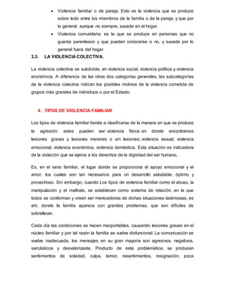  Violencia familiar o de pareja. Esto es la violencia que se produce
sobre todo entre los miembros de la familia o de la pareja, y que por
lo general, aunque no siempre, sucede en el hogar.
 Violencia comunitaria: es la que se produce en personas que no
guarda parentesco y que pueden conocerse o no, y sucede por lo
general fuera del hogar.
3.3. LA VIOLENCIA COLECTIVA.
La violencia colectiva se subdivide, en violencia social, violencia política y violencia
económica. A diferencia de las otras dos categorías generales, las subcategorías
de la violencia colectiva indican los posibles motivos de la violencia cometida de
grupos más grandes de individuos o por el Estado.
4. TIPOS DE VIOLENCIA FAMILIAR
Los tipos de violencia familiar tiende a clasificarse de la manera en que se produce
la agresión; estos pueden ser: violencia física: en donde encontramos
lesiones graves y lesiones menores o sin lesiones; violencia sexual, violencia
emocional, violencia económica, violencia doméstica. Esta situación es indicadora
de la violación que se ejerce a los derechos de la dignidad del ser humano.
Es, en el seno familiar, el lugar donde se proporciona el apoyo emocional y el
amor, los cuales son tan necesarios para un desarrollo saludable, óptimo y
provechoso. Sin embargo; cuando Los tipos de violencia familiar como el abuso, la
manipulación y el maltrato, se establecen como sistema de relación, en la que
todos se conforman y creen ser merecedores de dichas situaciones lastimosas, es
ahí, donde la familia aparece con grandes problemas, que son difíciles de
sobrellevar.
Cada día las condiciones se hacen insoportables, causando lesiones graves en el
núcleo familiar y por tal razón la familia se vuelve disfuncional. La comunicación se
vuelve inadecuada, los mensajes en su gran mayoría son agresivos, negativos,
sarcásticos y desvalorizaste. Producto de esta problemática, se producen
sentimientos de soledad, culpa, temor, resentimientos, resignación, poca
 
