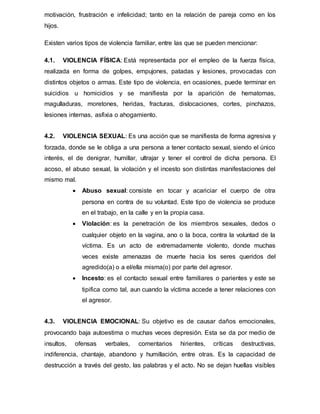 motivación, frustración e infelicidad; tanto en la relación de pareja como en los
hijos.
Existen varios tipos de violencia familiar, entre las que se pueden mencionar:
4.1. VIOLENCIA FÍSICA: Está representada por el empleo de la fuerza física,
realizada en forma de golpes, empujones, patadas y lesiones, provocadas con
distintos objetos o armas. Este tipo de violencia, en ocasiones, puede terminar en
suicidios u homicidios y se manifiesta por la aparición de hematomas,
magulladuras, moretones, heridas, fracturas, dislocaciones, cortes, pinchazos,
lesiones internas, asfixia o ahogamiento.
4.2. VIOLENCIA SEXUAL: Es una acción que se manifiesta de forma agresiva y
forzada, donde se le obliga a una persona a tener contacto sexual, siendo el único
interés, el de denigrar, humillar, ultrajar y tener el control de dicha persona. El
acoso, el abuso sexual, la violación y el incesto son distintas manifestaciones del
mismo mal.
 Abuso sexual: consiste en tocar y acariciar el cuerpo de otra
persona en contra de su voluntad. Este tipo de violencia se produce
en el trabajo, en la calle y en la propia casa.
 Violación: es la penetración de los miembros sexuales, dedos o
cualquier objeto en la vagina, ano o la boca, contra la voluntad de la
víctima. Es un acto de extremadamente violento, donde muchas
veces existe amenazas de muerte hacia los seres queridos del
agredido(a) o a el/ella misma(o) por parte del agresor.
 Incesto: es el contacto sexual entre familiares o parientes y este se
tipifica como tal, aun cuando la víctima accede a tener relaciones con
el agresor.
4.3. VIOLENCIA EMOCIONAL: Su objetivo es de causar daños emocionales,
provocando baja autoestima o muchas veces depresión. Esta se da por medio de
insultos, ofensas verbales, comentarios hirientes, críticas destructivas,
indiferencia, chantaje, abandono y humillación, entre otras. Es la capacidad de
destrucción a través del gesto, las palabras y el acto. No se dejan huellas visibles
 