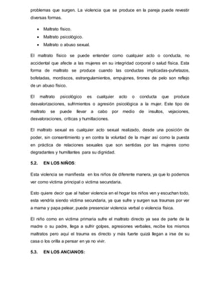 problemas que surgen. La violencia que se produce en la pareja puede revestir
diversas formas.
 Maltrato físico.
 Maltrato psicológico.
 Maltrato o abuso sexual.
El maltrato físico se puede entender como cualquier acto o conducta, no
accidental que afecte a las mujeres en su integridad corporal o salud física. Esta
forma de maltrato se produce cuando las conductas implicadas-puñetazos,
bofetadas, mordiscos, estrangulamientos, empujones, tirones de pelo son reflejo
de un abuso físico.
El maltrato psicológico es cualquier acto o conducta que produce
desvalorizaciones, sufrimientos o agresión psicológica a la mujer. Este tipo de
maltrato se puede llevar a cabo por medio de insultos, vejaciones,
desvaloraciones, críticas y humillaciones.
El maltrato sexual es cualquier acto sexual realizado, desde una posición de
poder, sin consentimiento y en contra la voluntad de la mujer así como la puesta
en práctica de relaciones sexuales que son sentidas por las mujeres como
degradantes y humillantes para su dignidad.
5.2. EN LOS NIÑOS:
Esta violencia se manifiesta en los niños de diferente manera, ya que lo podemos
ver como víctima principal o victima secundaria.
Esto quiere decir que al haber violencia en el hogar los niños ven y escuchan todo,
esta vendría siendo víctima secundaria, ya que sufre y surgen sus traumas por ver
a mama y papa pelear, puede presenciar violencia verbal o violencia física.
El niño como en victima primaria sufre el maltrato directo ya sea de parte de la
madre o su padre, llega a sufrir golpes, agresiones verbales, recibe los mismos
maltratos pero aquí el trauma es directo y más fuerte quizá llegan a irse de su
casa o los orilla a pensar en ya no vivir.
5.3. EN LOS ANCIANOS:
 