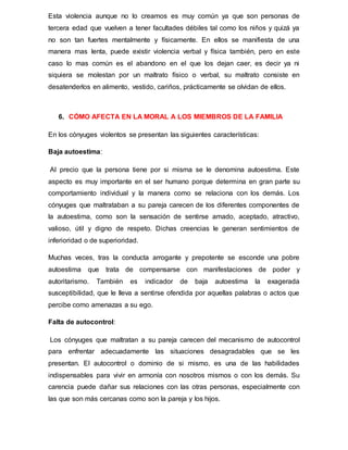Esta violencia aunque no lo creamos es muy común ya que son personas de
tercera edad que vuelven a tener facultades débiles tal como los niños y quizá ya
no son tan fuertes mentalmente y físicamente. En ellos se manifiesta de una
manera mas lenta, puede existir violencia verbal y física también, pero en este
caso lo mas común es el abandono en el que los dejan caer, es decir ya ni
siquiera se molestan por un maltrato físico o verbal, su maltrato consiste en
desatenderlos en alimento, vestido, cariños, prácticamente se olvidan de ellos.
6. CÓMO AFECTA EN LA MORAL A LOS MIEMBROS DE LA FAMILIA
En los cónyuges violentos se presentan las siguientes características:
Baja autoestima:
Al precio que la persona tiene por si misma se le denomina autoestima. Este
aspecto es muy importante en el ser humano porque determina en gran parte su
comportamiento individual y la manera como se relaciona con los demás. Los
cónyuges que maltrataban a su pareja carecen de los diferentes componentes de
la autoestima, como son la sensación de sentirse amado, aceptado, atractivo,
valioso, útil y digno de respeto. Dichas creencias le generan sentimientos de
inferioridad o de superioridad.
Muchas veces, tras la conducta arrogante y prepotente se esconde una pobre
autoestima que trata de compensarse con manifestaciones de poder y
autoritarismo. También es indicador de baja autoestima la exagerada
susceptibilidad, que le lleva a sentirse ofendida por aquellas palabras o actos que
percibe como amenazas a su ego.
Falta de autocontrol:
Los cónyuges que maltratan a su pareja carecen del mecanismo de autocontrol
para enfrentar adecuadamente las situaciones desagradables que se les
presentan. El autocontrol o dominio de si mismo, es una de las habilidades
indispensables para vivir en armonía con nosotros mismos o con los demás. Su
carencia puede dañar sus relaciones con las otras personas, especialmente con
las que son más cercanas como son la pareja y los hijos.
 