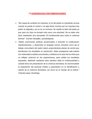 15.SUGERENCIAS O RECOMENDACIONES
 “Ser capaz de controlar los impulsos, el rol del padre es importante así que
cuando se pierde el control o se deja llevar muchos por los impulsos ese
padre se degrada y ya no es un humano. Se resalta la labor del padre ya
que para los hijos es tomado más como una autoridad. No se debe criar
hijos obedientes sino pensantes. Es fundamental para evitar la violencia
familiar”. Carmen Gonzáles, psicoterapeuta.
 “Deben promoverse políticas encaminadas a fomentar la colaboración
interdisciplinaria, y desarrollar un lenguaje común, tomando como eje el
trabajo comunitario del sector salud, proponiéndose planes de acción que
transformen los resultados en prevención. Debe proseguirse este estudio
con entrevistas a adultos conviventes y médicos en el caso de los niños que
no reflejan violencia en las exploraciones, para validar los resultados
expuestos, debiendo realizarse otros estudios dada la multicausalidad y
variada forma de presentación de la violencia doméstica. Es recomendable
la preparación del personal médico y paramédico en la identificación y
reporte de la violencia doméstica, así como en el manejo de la víctima.”
Yolanda López, Socióloga.
 