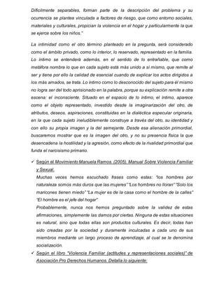 Dificilmente separables, forman parte de la descripción del problema y su
ocurrencia se plantea vinculada a factores de riesgo, que como entorno sociales,
materiales y culturales, propician la violencia en el hogar y particularmente la que
se ejerce sobre los niños.”
La intimidad como el otro término planteado en la pregunta, será considerado
como el ámbito privado, como lo interior, lo reservado, representado en la familia.
Lo íntimo se entenderá además, en el sentido de lo entrañable, que como
metáfora nombra lo que en cada sujeto está más unido a sí mismo, que remite al
ser y tiene por ello la calidad de esencial cuando de explicar los actos dirigidos a
los más amados, se trata. Lo íntimo como lo desconocido del sujeto para él mismo
no logra ser del todo aprisionado en la palabra, porque su explicación remite a otra
escena: el inconsciente. Situado en el espacio de lo íntimo, el íntimo, aparece
como el objeto representado, investido desde la imaginarización del otro, de
atributos, deseos, aspiraciones, constituidas en la dialéctica especular originaria,
en la que cada sujeto ineludiblemente construye a través del otro, su identidad y
con ello su propia imagen y la del semejante. Desde esa alienación primordial,
buscaremos mostrar que es la imagen del otro, y no su presencia física la que
desencadena la hostilidad y la agresión, como efecto de la rivalidad primordial que
funda el narcisismo primario.
 Según el Movimiento Manuela Ramos. (2005). Manual Sobre Violencia Familiar
y Sexual.
Muchas veces hemos escuchado frases como estas: “los hombres por
naturaleza somos más duros que las mujeres” “Los hombres no lloran” “Solo los
maricones tienen miedo” “La mujer es de la casa como el hombre de la calles”
“El hombre es el jefe del hogar”
Probablemente, nunca nos hemos preguntado sobre la validez de estas
afirmaciones, simplemente las damos por ciertas. Ninguna de estas situaciones
es natural, sino que todas ellas son productos culturales. Es decir, todas han
sido creadas por la sociedad y duramente inculcadas a cada uno de sus
miembros mediante un largo proceso de aprendizaje, al cual se le denomina
socialización.
 Según el libro “Violencia Familiar (actitudes y representaciones sociales)” de
Asociación Pro Derechos Humanos. Detalla lo siguiente:
 