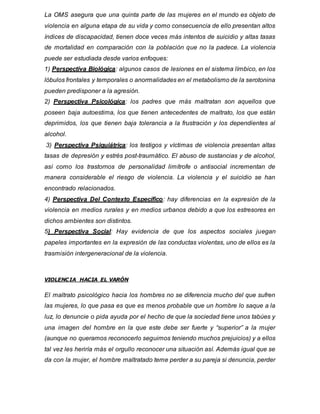 La OMS asegura que una quinta parte de las mujeres en el mundo es objeto de
violencia en alguna etapa de su vida y como consecuencia de ello presentan altos
índices de discapacidad, tienen doce veces más intentos de suicidio y altas tasas
de mortalidad en comparación con la población que no la padece. La violencia
puede ser estudiada desde varios enfoques:
1) Perspectiva Biológica: algunos casos de lesiones en el sistema límbico, en los
lóbulos frontales y temporales o anormalidades en el metabolismo de la serotonina
pueden predisponer a la agresión.
2) Perspectiva Psicológica: los padres que más maltratan son aquellos que
poseen baja autoestima, los que tienen antecedentes de maltrato, los que están
deprimidos, los que tienen baja tolerancia a la frustración y los dependientes al
alcohol.
3) Perspectiva Psiquiátrica: los testigos y víctimas de violencia presentan altas
tasas de depresión y estrés post-traumático. El abuso de sustancias y de alcohol,
así como los trastornos de personalidad limítrofe o antisocial incrementan de
manera considerable el riesgo de violencia. La violencia y el suicidio se han
encontrado relacionados.
4) Perspectiva Del Contexto Específico: hay diferencias en la expresión de la
violencia en medios rurales y en medios urbanos debido a que los estresores en
dichos ambientes son distintos.
5) Perspectiva Social: Hay evidencia de que los aspectos sociales juegan
papeles importantes en la expresión de las conductas violentas, uno de ellos es la
trasmisión intergeneracional de la violencia.
VIOLENCIA HACIA EL VARÓN
El maltrato psicológico hacia los hombres no se diferencia mucho del que sufren
las mujeres, lo que pasa es que es menos probable que un hombre lo saque a la
luz, lo denuncie o pida ayuda por el hecho de que la sociedad tiene unos tabúes y
una imagen del hombre en la que este debe ser fuerte y “superior” a la mujer
(aunque no queramos reconocerlo seguimos teniendo muchos prejuicios) y a ellos
tal vez les heriría más el orgullo reconocer una situación así. Además igual que se
da con la mujer, el hombre maltratado teme perder a su pareja si denuncia, perder
 