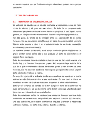 su amor o provocar más ira. Suelen ser amigos o familiares quienes impongan las
denuncias.
2. VIOLENCIA FAMILIAR
2.1. DEFINICIÓN DE VIOLENCIA FAMILIAR
La violencia es aquello que se ejecuta con fuerza y brusquedad, o que se hace
contra la voluntad y el gusto de uno mismo. Se trata de un comportamiento
deliberado que puede ocasionar daños físicos o psíquicos a otro sujeto. Por lo
general, un comportamiento violento busca obtener o imponer algo por la fuerza.
Por otra parte, la familia es la principal forma de organización de los seres
humanos. Es una agrupación social basada en lazos de consanguinidad (como la
filiación entre padres e hijos) o en el establecimiento de un vínculo reconocido
socialmente (como el matrimonio).
La violencia familiar, por lo tanto, es la acción u omisión que el integrante de un
grupo familiar ejerce contra otro y que produce un daño no accidental en el
aspecto físico o psíquico.
Entre los principales tipos de maltrato o violencia que se dan en el seno de una
familia hay que destacar dos grandes grupos. Así, en primer lugar está la física
que es la que se manifiesta a través de lesiones graves o bien a través de otras
menores, que no requieren asistencia médica pero que igualmente causan un gran
daño a todos los niveles a la víctima.
En segundo lugar está la violencia familiar emocional que es aquella en la que la
víctima no sufre físicamente sino a nivel sentimental. En este caso la citada se
manifiesta a través de lo que es el rechazo, el ignorar, el terror o el aislamiento.
Este tipo de violencia es penado por la ley, aunque se trata de un delito que no
suele ser denunciado. Es que la víctima siente temor, vergüenza y hasta culpa por
denunciar a un integrante de su propia familia.
Entre las principales señas de identidad que podemos destacar que tiene todo
maltratador se encuentran su incapacidad para expresar cualquier tipo de afecto,
una baja autoestima, el no saber controlar sus impulsos y también el haber sido
víctima de maltrato, por parte de su entorno, durante su infancia.
 