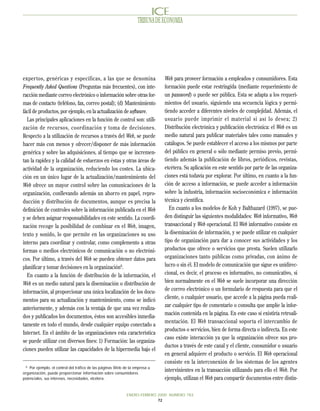 TRIBUNA DE ECONOMIA




exper tos, genéricas y específicas, a las que se denomina                    Web para proveer formación a empleados y consumidores. Esta
Frequently Asked Questions (Preguntas más frecuentes), con inte-             formación puede estar restringida (mediante requerimiento de
racción mediante correo electrónico o información sobre otras for-           un password) o puede ser pública. Esta se adapta a los requeri-
mas de contacto (teléfono, fax, correo postal); (d) Mantenimiento            mientos del usuario, siguiendo una secuencia lógica y permi-
fácil de productos, por ejemplo, en la actualización de software.            tiendo acceder a diferentes niveles de complejidad. Además, el
  Las principales aplicaciones en la función de control son: utili-          usuario puede imprimir el material si así lo desea; 2)
zación de recursos, coordinación y toma de decisiones.                       Distribución electrónica y publicación electrónica: el Web es un
Respecto a la utilización de recursos a través del Web, se puede             medio natural para publicar materiales tales como manuales y
hacer más con menos y ofrecer/disponer de más información                    catálogos. Se puede establecer el acceso a los mismos por parte
genérica y sobre las adquisiciones, al tiempo que se incremen-               del público en general o sólo mediante permiso previo, permi-
tan la rapidez y la calidad de esfuerzos en éstas y otras áreas de           tiendo además la publicación de libros, periódicos, revistas,
actividad de la organización, reduciendo los costes. La ubica-               etcétera. Su aplicación en este sentido por parte de las organiza-
ción en un único lugar de la actualización/mantenimiento del                 ciones está todavía por explorar. Por último, en cuanto a la fun-
Web ofrece un mayor control sobre las comunicaciones de la                   ción de acceso a información, se puede acceder a información
organización, conllevando además un ahorro en papel, repro-                  sobre la industria, información socioeconómica e información
ducción y distribución de documentos, aunque es precisa la                   técnica y científica.
definición de controles sobre la información publicada en el Web                En cuanto a los modelos de Koh y Balthazard (1997), se pue-
y se deben asignar responsabilidades en este sentido. La coordi-             den distinguir las siguientes modalidades: Web informativo, Web
nación recoge la posibilidad de combinar en el Web, imagen,                  transaccional y Web operacional. El Web informativo consiste en
texto y sonido, lo que permite en las organizaciones su uso                  la diseminación de información, y se puede utilizar en cualquier
interno para coordinar y controlar, como complemento a otras                 tipo de organización para dar a conocer sus actividades y los
formas o medios electrónicos de comunicación o no electróni-                 productos que ofrece o servicios que presta. Suelen utilizarlo
cos. Por último, a través del Web se pueden obtener datos para               organizaciones tanto públicas como privadas, con ánimo de
planificar y tomar decisiones en la organización6.                           lucro o sin él. El modelo de comunicación que sigue es unidirec-
  En cuanto a la función de distribución de la información, el               cional, es decir, el proceso es informativo, no comunicativo, si
Web es un medio natural para la diseminación o distribución de               bien normalmente en el Web se suele incorporar una dirección
información, al proporcionar una única localización de los docu-             de correo electrónico o un formulario de respuesta para que el
                                                                             cliente, o cualquier usuario, que accede a la página pueda reali-
mentos para su actualización y mantenimiento, como se indicó
                                                                             zar cualquier tipo de comentario o consulta que amplíe la infor-
anteriormente, y además con la ventaja de que una vez realiza-
                                                                             mación contenida en la página. En este caso sí existiría retroali-
dos y publicados los documentos, éstos son accesibles inmedia-
                                                                             mentación. El Web transaccional soporta el intercambio de
tamente en todo el mundo, desde cualquier equipo conectado a
                                                                             productos o servicios, bien de forma directa o indirecta. En este
Internet. En el ámbito de las organizaciones esta característica
                                                                             caso existe interacción ya que la organización ofrece sus pro-
se puede utilizar con diversos fines: 1) Formación: las organiza-
                                                                             ductos a través de este canal y el cliente, consumidor o usuario
ciones pueden utilizar las capacidades de la hipermedia bajo el
                                                                             en general adquiere el producto o servicio. El Web operacional
                                                                             consiste en la interconexión de los sistemas de los agentes
  6
    Por ejemplo, el control del tráfico de las páginas Web de la empresa u
organización, puede proporcionar información sobre consumidores
                                                                             intervinientes en la transacción utilizando para ello el Web. Por
potenciales, sus intereses, necesidades, etcétera.                           ejemplo, utilizan el Web para compartir documentos entre distin-

                                                            ENERO-FEBRERO 2000 NUMERO 783
                                                                          72
 