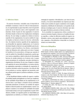 TRIBUNA DE ECONOMIA




5. Reflexiones finales                                              estrategias de expansión o diversificación, o por otras de nueva
                                                                    creación, y los nuevos intermediarios son empresas que desa-
  El comercio electrónico, entendido como el desarrollo de          rrollan nuevos modelos de negocio consistentes en la recogida,
actividades económicas a través de redes de telecomunicacio-        tratamiento y distribución de información o en la gestión de pla-
nes, ha experimentado un gran desarrollo a raíz de la generali-     taformas tecnológicas para el comercio electrónico (por ejem-
zación del uso de Internet, tanto a nivel organizativo como         plo, pagos electrónicos, presencia en Internet, etcétera).
doméstico. Desde el punto de vista organizativo el comercio           En la actualidad, las organizaciones deben considerar el
electrónico basado en Internet tiene implicaciones estratégicas     comercio electrónico basado en Internet en el análisis del entor-
diversas. En este trabajo se analizan las relativas al entorno      no específico, y evaluar los diferentes modelos de negocio, tra-
específico de las organizaciones, los nuevos modelos de nego-       dicionales o nuevos, como soporte para estrategias de coopera-
cio basados en Internet y dentro de éstos los «cybermedia-          ción, expansión o diversificación a desarrollar en el entorno
rios». En relación al entorno específico de las organizaciones,     virtual o en el entorno físico.
son destacables las siguientes implicaciones: a) el comercio
electrónico basado en Internet crea oportunidades para los pro-     Referencias bibliográficas
veedores y aporta beneficios a los clientes, concretamente
reduce las distancias entre ambas partes así como el margen            [1] AGUILA, A.R. DEL (1998): La Comunicación Corporativa y los
de beneficios de los proveedores, al tiempo que aumenta el          Medios basados en Internet. Análisis empírico de su implementación en
                                                                    las organizaciones españolas, Tesis doctoral inédita. Facultad de
coste de cambio; b) se intensifica la competencia, y pueden apa-
                                                                    Ciencias Económicas y Empresariales, Universidad de Málaga.
recer nuevos competidores, dada la reducción de determinadas           [2] BENJAMIN, R. y WIGAND, R. (1995): «Electronic Markets and
barreras de entrada existentes en el entorno real; c) surgen        Virtual Value Chains on the Information Superhighway», Sloan
nuevos mecanismos de coordinación, mercados electrónicos y          Management Review, volumen 36, número 2, invierno, páginas 62-72.
organizaciones electrónicas. En este caso el impacto se traduce        [3] BENJAMIN, R.I. y WIGAND, R.T. (1997): «Electronic
                                                                    Commerce: Effects on Electronic Markets», Journal of Computer
en la aparición de nuevos intermediarios y en nuevas estructu-      Mediated Communication, volumen 1, número 3.
ras organizativas soportadas en estrategias de cooperación; d)         [4] BENTO, R.F. y BENTO, A.M. (1996): «A Framework for
el entorno electrónico acelera los procesos, y los ciclos de vida   Analysis of the Use of the World Wide Web for Business», Papers of
de los productos se acortan, exigiendo una innovación conti-        1996 Americas Conference on Information Systems, Association for
                                                                    Information Systems, Phoenix (USA).
nua; además pueden aparecer productos sustitutivos, en forma-
                                                                       [5] BLOCH, M. y SEGEV, A. (1996): The Impact Of Electronic
to digital.                                                         Commerce on the Travel Industry. The Fisher Center for Information
  Se han identificado distintos modelos de negocio o modelos        Technology & Management. Walter Haas School of Business.
de actividad, basados principalmente en el web, que complemen-      University of California.
                                                                       [6] CASH, J.I. y KONSYNSKI, B.R. (1986): «Los sistemas de infor-
tan las actividades desarrolladas por las organizaciones en el
                                                                    mación establecen nuevas fronteras competitivas». Harvard-Deusto
entorno físico o que llegan a constituir nuevas actividades         Business Review, 2.° trimestre, páginas 47-57.
soportadas únicamente en Internet. Los modelos de negocio              [7] COASE, R.H. (1937): «The Nature of the Firm». Economica, 4
basados en Internet pueden ser complementarios o nuevos. Los        (16), páginas 386-405.
primeros consisten en la traslación de actividades del mundo           [8] COMISION EUROPEA (1996): «Libro verde. Vivir y Trabajar
                                                                    en la Sociedad de la Información: prioridad para las personas», COM
real al mundo virtual, con lo que la organización se puede volver
                                                                    (96) 389 final, Bruselas, 23-07-96.
eficiente y flexible. Los segundos pueden ser desarrollados por        [9] COMISION EUROPEA (1999): «Libro blanco del comercio»,
organizaciones ya existentes, en el diseño e implementación de      COM (99) 6 final, Bruselas, 27-1-99.


                                                  ENERO-FEBRERO 2000 NUMERO 783
                                                                76
 