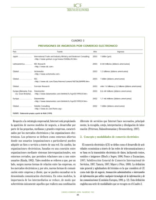 TRIBUNA DE ECONOMIA




                                                                             CUADRO 3

                                      PREVISIONES DE INGRESOS POR COMERCIO ELECTRONICO

 País                                                        Fuente                                   Año                          Ingresos

 Japón ........................   International Trade and Industry Ministry and Andersen Consulting   2003   1 billón (yen)
                                  <http://www.yomiuri.co.jp/newse/0408ec45.htm>

 Latinoamérica ............       IDC Research                                                        2003   8 mil millones (dólares americanos)
                                  <http://www.idc.com>

 Global .......................   Activmedia                                                          2003   1,3 billones (dólares americanos)
                                  <http://www.activmedia.com>

 Global .......................   IDC                                                                 2003   1 billón (dólares americanos)
                                  <http://www.idc.com/Data/Internet/content/NET062899PR.htm>

 Global .......................   Forrester Research                                                  2003   entre 1,4 billones y 3,2 billones (dólares americanos)

 Europa (Alemania, Fran-          Datamonitor                                                         2003   8,6 mil millones (dólares americanos).
    cia, Gran Bretaña)..          <http://www.datamonitor.com/dmhtml/tc/tcpr05199924.htm>

 Europa ......................    Datamonitor                                                         2002   1,7 mil millones (dólares americanos)
                                  <http://www.datamonitor.com/dmhtml/tc/tcpr05199924.htm>

 Global .......................   Deloitte Consulting                                                 2002   1 billón (dólares americanos)
                                  <http://www.dc.com/home.asp>

 FUENTE: Elaboración propia a partir de NUA (1999).



  Respecto a la estrategia empresarial, Internet está propiciando                       diferente de servicios que Internet hace necesarios, principal-
la aparición de nuevos modelos de negocio, a desarrollar por                            mente, la recogida, cotejo, interpretación y divulgación de infor-
parte de las pequeñas, medianas y grandes empresas, caracteri-                          mación (Peterson, Balasubramanian y Bronnenberg, 1997).
zados por los mercados electrónicos y las organizaciones elec-
trónicas. Los primeros se definen como entornos abiertos                                2. Concepto y modalidades de comercio electrónico
donde sus usuarios (organizaciones o particulares) pueden
adquirir un bien o servicio a través de una red. En cambio, las                           El comercio electrónico (CE) se define como el desarrollo de acti-
organizaciones electrónicas, basadas en una conexión entre                              vidades económicas a través de las redes de telecomunicaciones y
organizaciones mediante sistemas interorganizacionales, son                             se basa en la transmisión electrónica de datos, incluyendo textos,
entornos cerrados, que permiten relaciones uno a uno entre                              sonidos e imágenes (Bloch y Segev, 1996; Ponce y Escanciano,
usuarios (Kuula, 1992). Tales modelos se refieren a que, por un                         1997; Subdirección General de Comercio Internacional de
lado, surgen nuevas formas de relación entre las empresas, en                           Servicios, 1997; Tamcra, 1997; Mayer y Price, 1999). La definición
los mercados electrónicos y, por otro, nuevas formas de comuni-                         más general y aglutinadora del término es la que considera al CE
cación entre empresa y cliente, que se pueden encuadrar en la                           como todo tipo de negocio, transacción administrativa o intercambio
denominada comunicación electrónica. En estos modelos, la                               de información que utilice cualquier tecnología de la información y de
importancia de los intermediarios se reduce, de modo que                                las comunicaciones (Comisión Europea, 1999, p. 12). Esta definición
sobrevivirán únicamente aquellos que realicen una combinación                           engloba una serie de modalidades que se recogen en el Cuadro 2.

                                                                  ENERO-FEBRERO 2000 NUMERO 783
                                                                                65
 