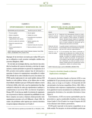 TRIBUNA DE ECONOMIA




                                 CUADRO 5                                                                          CUADRO 6

        OPORTUNIDADES Y BENEFICIOS DEL CEI                                                  IMPACTO DEL CEI EN LAS RELACIONES
                                                                                                   CLIENTE-PROVEEDOR
  Oportunidades para los proveedores           Beneficios para los clientes
                                                                                      Impacto                                   Descripción
     • Presencia global                    • Elección global
                                                                                       Reducción de la       Reducción de la intermediación al poner en contac-
     • Mejora competitiva                  • Calidad de servicio
                                                                                       distancia existente   to directo a ambos agentes, si bien en determinados
     • Mayor atención a los                • Personalización de productos              entre ambas partes.   casos se produce el efecto contrario, la reinterme-
       requerimientos de los clientes        y servicios                                                     diación, derivada del gran volumen de comprado-
     • Acorta la cadena de suministro      • Rápida respuesta a las                                          res y vendedores intervinientes en este entorno glo-
                                             necesidades                                                     bal y a la gran cantidad de información que se
     • Reducción sustancial de los                                                                           debe procesar para tomar una decisión.
       costes                              • Sustancial reducción de precios
                                                                                       Reducción del mar-    Se pueden producir transferencias de rentas desde
     • Nuevas oportunidades de             • Nuevos productos y servicios
                                                                                       gen de beneficio      los proveedores hacia los intermediarios relaciona-
       negocio
                                                                                       de los proveedores.   dos con el CEI, como los «cybermediarios».
  FUENTE: Elaboración propia a partir de Esprit’s Electronic Commerce Team (1996);     Aumento de los        Si el acercamiento entre cliente y proveedor se
  PONCE y ESCANCIANO (1997) y PALVIA (1997).                                           costes de cambio.     produce por la utilización de un sistema de infor-
                                                                                                             mación interempresarial, basado en Internet por
                                                                                                             ejemplo, se produce un notable incremento de los
dispongan de las inversiones necesarias para realizar EDI, por lo
                                                                                                             costes de cambio de proveedor. De igual forma,
que su utilización se suele encontrar restringida a ámbitos muy                                              en la medida en que las partes acumulen informa-
                                                                                                             ción, mutuamente, sus costes de cambio se incre-
concretos (Margherio, 1998)3.                                                                                mentan creando barreras de entrada para nuevos
  Por otro lado, las tecnologías abiertas, como Internet, han exten-                                         competidores, debido a la confianza mutua.

dido los beneficios del comercio electrónico a todo tipo de organi-                   FUENTE: Elaboración propia a partir de BENJAMIN y WIGAND (1995).
zaciones y usuarios particulares en general. En comparación con el
EDI, permiten intercambiar cualquier tipo de información y                           3. Comercio electrónico basado en Internet:
aumentan el número de organizaciones susceptibles de realizar                           implicaciones estratégicas
EDI, derivado de los costes reducidos de acceso a los mismos. Las
PYME pueden implementar de este modo también sistemas EDI                              El comercio electrónico basado en Internet (CEI) es una
basados en redes públicas. Incluso, en los últimos años se están                     modalidad de CE que presenta una serie de características espe-
desarrollando estándares para que el EDI pueda realizarse a través                   cíficas, como se recoge en el Cuadro 4. El desarrollo del CEI
de Internet, debido, sobre todo, a que las organizaciones han diag-                  está afectando a las fuerzas competitivas (Porter, 1980, 1985), a
nosticado la reducción de costes que experimentan si sustituyen o                    las relaciones entre empresas u organizaciones y está propician-
complementan el uso de las VAN, con Internet (Copeland y                             do la aparición de nuevos mecanismos de coordinación, como la
Hwang, 1997). A esto hay que añadir el crecimiento de organizacio-                   organización electrónica y los mercados electrónicos (véase
nes con presencia en Internet, mejorando las posibilidades de esta-                  Figura 1).
blecer contactos con socios y relaciones cliente-proveedor entre                       Concretamente, el CEI crea nuevas oportunidades para los
organizaciones presentes en la red (Milosevic y Bond, 1995). En                      proveedores y aporta considerables beneficios a los clientes
cuanto a las previsiones sobre ingresos por comercio electrónico                     (véase Cuadro 5). En el Cuadro 6 se recoge el impacto del CEI
recogemos algunas estimaciones en el Cuadro 3.                                       en las relaciones entre clientes y proveedores.
                                                                                       El CEI puede repercutir en los nuevos competidores en un
 3
      Existen 3600 empresas españolas que desarrollan EDI, en 1998 (ISPO, 1999).     doble sentido. Por una parte, en ciertas actividades, pueden apa-


                                                                  ENERO-FEBRERO 2000 NUMERO 783
                                                                                67
 