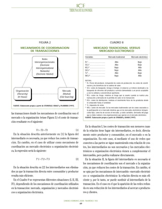 TRIBUNA DE ECONOMIA




                                 FIGURA 2                                                                                    CUADRO 8

          MECANISMOS DE COORDINACION                                                                MERCADO TRADICIONAL VERSUS
               DE TRANSACCIONES                                                                        MERCADO ELECTRONICO

                                                                                       Variables                           Mercado tradicional       Mercado electrónico
                                     Redes
                           Interorganizacionales                                       Pc1.............................           Alto                        Bajo
                                  (Electronic                                          SCc2 ..........................            Alto                        Bajo
                             Interorganizational                                       RCc3 ..........................            Bajo                        Alto
                                  Networks)                                            DCc4 ..........................            Bajo                        Alto
                                                                                       Tc5 .............................          Alto                        Bajo
                             (Electronic Market)
                                                                                       MCc6 .........................             Bajo                        Alto

                                                                                       NOTAS:
                                                                                       1
                                                                                         Pc: Precio del producto, incluyendo los costes de producción, los costes de coordi-
                                                                                         nación y los beneficios de la cadena de valor.
                                                                                       2
                                                                                         SCc: costes de búsqueda, incluye el tiempo, el esfuerzo y el dinero destinado a la
     Organización                                           Mercado                      búsqueda de oferentes del producto o servicio demandado a un precio aceptable
                                                                                         y con la calidad y características oportunas.
      (Hierarchy)                                           (Market)                   3
                                                                                         RCc: costes de riesgo, relativos al riesgo que se asume cuando se realiza una
       (In House)                                         (Out-Sourcing)                 transacción y derivado de la pérdida de valor en la transacción.
                                                                                       4
                                                                                         DCc: costes de distribución, relativos al movimiento físico de los productos desde
                                                                                         el comprador hasta el vendedor.
                                                                                       5
  FUENTE: Elaboración propia a partir de STEINFIELD, KRAUT y PLUMMER (1997).             Tc: impuestos de venta.
                                                                                       6
                                                                                         MCc: costes de mercado. En los mercados tradicionales son los costes asociados a
                                                                                         la participación en el mercado mientras que en los mercados electrónicos incluyen,
                                                                                         costes fijos, como los de acceso al mercado, y costes variables, derivados del pago
las transacciones donde los mecanismos de coordinación son el                            que se debe realizar a las organizaciones que operan en el mercado electrónico.
mercado o la organización (véase Figura 3.) el coste de transac-                       FUENTE: Elaboración propia a partir de STRADER y SHAW (1997).

ción resultante es el siguiente:
                                                                                       En la situación I, los costes de transacción son menores cuan-
                             T1 > T2 + T3                                      [1]   do la relación tiene lugar sin intermediarios, es decir, directa-
  En la situación descrita anteriormente en [1] la figura del                        mente entre productor y consumidor, en el mercado o en la
intermediario es necesaria, ya que reduce los costes de transac-                     organización. En este caso, si mediante el uso de redes que
ción. En cambio, en el caso de utilizar como mecanismo de                            conecten a las partes se sigue manteniendo esta relación de cos-
coordinación un mercado electrónico u organización electróni-                        tes, los intermediarios no son necesarios y los mercados elec-
ca, la expresión sería la siguiente:                                                 trónicos u organización electrónica vienen a complementar el
                                                                                     intercambio, pero podría realizarse directamente.
                             T´1 < T´2 + T´3                                   [2]     En la situación II, la figura del intermediario es necesaria si
                                                                                     los mecanismos de coordinación son el mercado o la organiza-
  En la situación descrita en [2] los intermediarios son elimina-                    ción, ya que reducen los costes de la transacción. En cambio, si
dos ya que la transacción directa entre consumidor y productor                       se opta por los mecanismos de intercambio «mercado electróni-
resulta más eficiente.                                                               co» u «organización electrónica» la relación directa es más efi-
  En el Cuadro 9 se representan diferentes situaciones (I, II, III,                  ciente y, por lo tanto, se puede sustituir al intermediario de la
IV), dependiendo de los mecanismos de coordinación utilizados                        transacción. Es el caso en el que la aparición de las redes redun-
en la transacción: mercado, organización y mercados electróni-                       da en una reducción de los intermediarios al acercar a producto-
cos u organización electrónica.                                                      res y clientes.

                                                               ENERO-FEBRERO 2000 NUMERO 783
                                                                             69
 