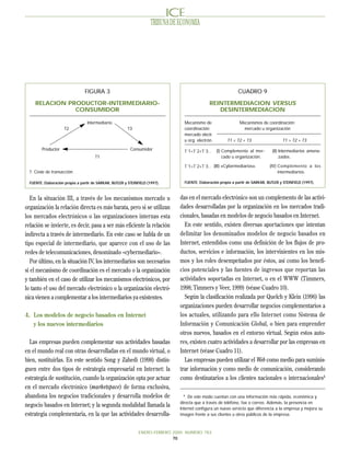TRIBUNA DE ECONOMIA




                                 FIGURA 3                                                                         CUADRO 9

     RELACION PRODUCTOR-INTERMEDIARIO-                                                            REINTERMEDIACION VERSUS
                CONSUMIDOR                                                                           DESINTERMEDIACION

                                   Intermediario                                    Mecanismo de                   Mecanismos de coordinación:
                     T2                                   T3                        coordinación:                    mercado u organización
                                                                                    mercado electr.
                                                                                    u org. electrón.        T1 < T2 + T3                    T1 > T2 + T3

         Productor                                         Consumidor               T´1<T´2+T´3 ..     (I) Complemento al mer-        (II) Intermediarios amena-
                                       T1                                                                  cado u organización.            zados.

                                                                                    T´1>T´2+T´3 .. (III) «Cybermediarios».          (IV) Complemento a los
  T: Coste de transacción.                                                                                                               intermediarios.

  FUENTE: Elaboración propia a partir de SARKAR, BUTLER y STEINFIELD (1997).        FUENTE: Elaboración propia a partir de SARKAR, BUTLER y STEINFIELD (1997).



   En la situación III, a través de los mecanismos mercado u                      das en el mercado electrónico son un complemento de las activi-
organización la relación directa es más barata, pero si se utilizan               dades desarrolladas por la organización en los mercados tradi-
los mercados electrónicos o las organizaciones internas esta                      cionales, basadas en modelos de negocio basados en Internet.
relación se invierte, es decir, pasa a ser más eficiente la relación                En este sentido, existen diversas aportaciones que intentan
indirecta a través de intermediario. En este caso se habla de un                  delimitar los denominados modelos de negocio basados en
tipo especial de intermediario, que aparece con el uso de las                     Internet, entendidos como una definición de los flujos de pro-
redes de telecomunicaciones, denominado «cybermediario».                          ductos, servicios e información, los intervinientes en los mis-
   Por último, en la situación IV, los intermediarios son necesarios              mos y los roles desempeñados por éstos, así como los benefi-
si el mecanismo de coordinación es el mercado o la organización                   cios potenciales y las fuentes de ingresos que reportan las
y también en el caso de utilizar los mecanismos electrónicos, por                 actividades soportadas en Internet, o en el WWW (Timmers,
lo tanto el uso del mercado electrónico o la organización electró-                1998; Timmers y Veer, 1999) (véase Cuadro 10).
nica vienen a complementar a los intermediarios ya existentes.                      Según la clasificación realizada por Quelch y Klein (1996) las
                                                                                  organizaciones pueden desarrollar negocios complementarios a
4. Los modelos de negocio basados en Internet                                     los actuales, utilizando para ello Internet como Sistema de
   y los nuevos intermediarios                                                    Información y Comunicación Global, o bien para emprender
                                                                                  otros nuevos, basados en el entorno virtual. Según estos auto-
  Las empresas pueden complementar sus actividades basadas                        res, existen cuatro actividades a desarrollar por las empresas en
en el mundo real con otras desarrolladas en el mundo virtual, o                   Internet (véase Cuadro 11).
bien, sustituirlas. En este sentido Song y Zahedi (1998) distin-                    Las empresas pueden utilizar el Web como medio para suminis-
guen entre dos tipos de estrategia empresarial en Internet: la                    trar información y como medio de comunicación, considerando
estrategia de sustitución, cuando la organización opta por actuar                 como destinatarios a los clientes nacionales o internacionales4
en el mercado electrónico (marketspace) de forma exclusiva,
abandona los negocios tradicionales y desarrolla modelos de                         4
                                                                                       De este modo cuentan con una información más rápida, económica y
                                                                                  directa que a través de teléfono, fax o correo. Además, la presencia en
negocio basados en Internet; y la segunda modalidad llamada la                    Internet configura un nuevo servicio que diferencia a la empresa y mejora su
estrategia complementaria, en la que las actividades desarrolla-                  imagen frente a sus clientes u otros públicos de la empresa.



                                                                ENERO-FEBRERO 2000 NUMERO 783
                                                                              70
 