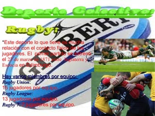 *Este deporte lo que tiene es mucha
relación con el contacto físico de los
jugadores. El primer partido se estrenó
el 27 de marzo de 1871 entre Inglaterra y
Escocia en Edimburgo.

Hay varios miembros por equipo:
Rugby Union:
15 jugadores por equipo.
Rugby League:
13 jugadores por equipo.
Rugby 7: 7 jugadores por equipo.
 