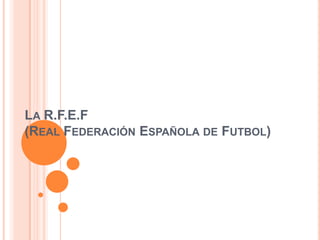 LA R.F.E.F
(REAL FEDERACIÓN ESPAÑOLA DE FUTBOL)
 