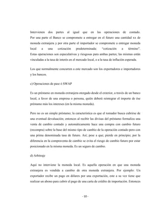 Intervienen     dos   partes   al   igual   que      en   las    operaciones   de   contado.
Por una parte el Banco se compromete a entregar en el futuro una cantidad xx de
moneda extranjera y por otra parte el importador se compromete a entregar moneda
local    a      una    cotización     predeterminada:           “cotización    a    término”.
Estas operaciones son especulativas y riesgosas para ambas partes; las mismas están
vinculadas a la tasa de interés en el mercado local, o a la tasa de inflación esperada.

Los que normalmente concurren a este mercado son los exportadores e importadores
y los bancos.

c) Operaciones de pase ó SWAP

Es un préstamo en moneda extranjera otorgado desde el exterior, a través de un banco
local, a favor de una empresa o persona, quién deberá reintegrar el importe de ése
préstamo más los intereses (en la misma moneda).

Pero no es un simple préstamo; la característica es que el tomador busca cubrirse de
una eventual devaluación; entonces al recibir las divisas del préstamo formaliza una
venta de cambio contado y automáticamente hace una compra con cambio futuro
(recompra) sobre la base del mismo tipo de cambio de la operación contado pero con
una prima denominada tasa de futuro. Así; pese a que; pierde en principio; por la
diferencia en la compraventa de cambio se evita el riesgo de cambio futuro por estar
posicionado en la misma moneda. Es un seguro de cambio.

d) Arbitraje

Aquí no interviene la moneda local. Es aquella operación en que una moneda
extranjera es vendida a cambio de otra moneda extranjera. Por ejemplo: Un
exportador recibe un pago en dólares por una exportación, este a su vez tiene que
realizar un abono para cubrir el pago de una carta de crédito de importación. Entonces



                                            - 10 -
 