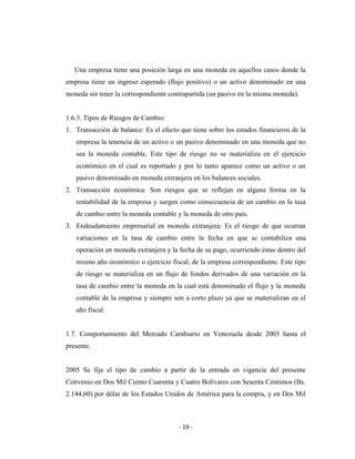 Una empresa tiene una posición larga en una moneda en aquellos casos donde la
empresa tiene un ingreso esperado (flujo positivo) o un activo denominado en una
moneda sin tener la correspondiente contrapartida (un pasivo en la misma moneda).


1.6.3. Tipos de Riesgos de Cambio:
1. Transacción de balance: Es el efecto que tiene sobre los estados financieros de la
   empresa la tenencia de un activo o un pasivo denominado en una moneda que no
   sea la moneda contable. Este tipo de riesgo no se materializa en el ejercicio
   económico en el cual es reportado y por lo tanto aparece como un activo o un
   pasivo denominado en moneda extranjera en los balances sociales.
2. Transacción económica: Son riesgos que se reflejan en alguna forma en la
   rentabilidad de la empresa y surgen como consecuencia de un cambio en la tasa
   de cambio entre la moneda contable y la moneda de otro país.
3. Endeudamiento empresarial en moneda extranjera: Es el riesgo de que ocurran
   variaciones en la tasa de cambio entre la fecha en que se contabiliza una
   operación en moneda extranjera y la fecha de su pago, ocurriendo éstas dentro del
   mismo año económico o ejercicio fiscal, de la empresa correspondiente. Este tipo
   de riesgo se materializa en un flujo de fondos derivados de una variación en la
   tasa de cambio entre la moneda en la cual está denominado el flujo y la moneda
   contable de la empresa y siempre son a corto plazo ya que se materializan en el
   año fiscal.


1.7. Comportamiento del Mercado Cambiario en Venezuela desde 2005 hasta el
presente.


2005 Se fija el tipo de cambio a partir de la entrada en vigencia del presente
Convenio en Dos Mil Ciento Cuarenta y Cuatro Bolívares con Sesenta Céntimos (Bs.
2.144,60) por dólar de los Estados Unidos de América para la compra, y en Dos Mil



                                        - 19 -
 