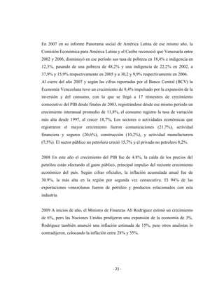 En 2007 en su informe Panorama social de América Latina de ese mismo año, la
Comisión Económica para América Latina y el Caribe reconoció que Venezuela entre
2002 y 2006, disminuyó en ese período sus tasa de pobreza en 18,4% e indigencia en
12,3%, pasando de una pobreza de 48,2% y una indigencia de 22,2% en 2002, a
37,9% y 15,9% respectivamente en 2005 y a 30,2 y 9,9% respectivamente en 2006.
Al cierre del año 2007 y según las cifras reportadas por el Banco Central (BCV) la
Economía Venezolana tuvo un crecimiento de 8,4% impulsado por la expansión de la
inversión y del consumo, con lo que se llegó a 17 trimestres de crecimiento
consecutivo del PIB desde finales de 2003, registrándose desde ese mismo periodo un
crecimiento interanual promedio de 11,8%, el consumo registro la tasa de variación
más alta desde 1997, al crecer 18,7%, Los sectores o actividades económicas que
registraron el mayor crecimiento fueron comunicaciones (21,7%), actividad
financiera y seguros (20,6%), construcción (10,2%), y actividad manufacturera
(7,5%). El sector público no petrolero creció 15,7% y el privado no petrolero 8,2%.


2008 En este año el crecimiento del PIB fue de 4.8%, la caída de los precios del
petróleo están afectando el gasto público, principal impulso del reciente crecimiento
económico del país. Según cifras oficiales, la inflación acumulada anual fue de
30.9%, la más alta en la región por segunda vez consecutiva. El 94% de las
exportaciones venezolanas fueron de petróleo y productos relacionados con esta
industria.


2009 A inicios de año, el Ministro de Finanzas Alí Rodríguez estimó un crecimiento
de 6%, pero las Naciones Unidas predijeron una expansión de la economía de 3%.
Rodríguez también anunció una inflación estimada de 15%, pero otros analistas lo
contradijeron, colocando la inflación entre 28% y 35%.




                                        - 21 -
 