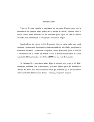 CONCLUSIÓN


   El precio de cada moneda lo establecen los mercados. Cuanto mayor sea la
demanda de una moneda, mayor será su precio (su tipo de cambio). Algunas veces, el
banco central puede intervenir en los mercados para lograr un tipo de cambio
favorable. Esta intervención se conoce como fluctuación dirigida.


   Cuando el tipo de cambio es fijo, la moneda tiene un valor medio que podrá
aumentar (revaluarse) o disminuir (devaluarse) cuando las autoridades monetarias lo
consideren necesario. Los sistemas de tipos de cambio fijos suelen fijarse en relación
a una moneda: en el sistema de Bretton Woods el dólar estadounidense; en África
occidental el franco francés, a los DEGs del FMI o a una cesta de monedas.


   En Latinoamérica numerosos países fijan su moneda con respecto al dólar,
mantienen paridades fijas o deslizantes y por tanto forman parte del denominado
"bloque del dólar". Los bancos centrales tienen que mantener fijo el tipo de cambio
entre unas bandas de fluctuación de más – menos 2,25% para la mayoría.




                                        - 23 -
 