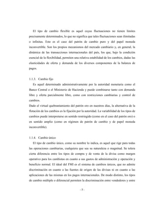 El tipo de cambio flexible es aquel cuyas fluctuaciones no tienen límites
precisamente determinados, lo que no significa que tales fluctuaciones sean ilimitadas
o infinitas. Este es el caso del patrón de cambio puro y del papel moneda
inconvertible. Son los propios mecanismos del mercado cambiario y, en general, la
dinámica de las transacciones internacionales del país, los que, bajo la condición
esencial de la flexibilidad, permiten una relativa estabilidad de los cambios, dadas las
elasticidades de oferta y demanda de los diversos componentes de la balanza de
pagos.


1.1.3. Cambio fijo
   Es aquel determinado administrativamente por la autoridad monetaria como el
Banco Central o el Ministerio de Hacienda y puede combinarse tanto con demanda
libre y oferta parcialmente libre, como con restricciones cambiarias y control de
cambios.
Dado el virtual quebrantamiento del patrón oro en nuestros días, la alternativa de la
flotación de los cambios es la fijación por la autoridad. La variabilidad de los tipos de
cambios puede interpretarse en sentido restringido (como en el caso del patrón oro) o
en sentido amplio (como en régimen de patrón de cambio y de papel moneda
inconvertible).


1.1.4. Cambio único
   El tipo de cambio único, como su nombre lo indica, es aquel que rige para todas
las operaciones cambiarias, cualquiera que sea su naturaleza o magnitud. Se tolera
cierta diferencia entre los tipos de compra y de venta de la divisa como margen
operativo para los cambistas en cuanto a sus gastos de administración y operación y
beneficio normal. El ideal del FMI es el sistema de cambios únicos, que no admite
discriminación en cuanto a las fuentes de origen de las divisas ni en cuanto a las
aplicaciones de las mismas en los pagos internacionales. De modo distinto, los tipos
de cambio múltiple o diferencial permiten la discriminación entre vendedores y entre


                                          -7-
 