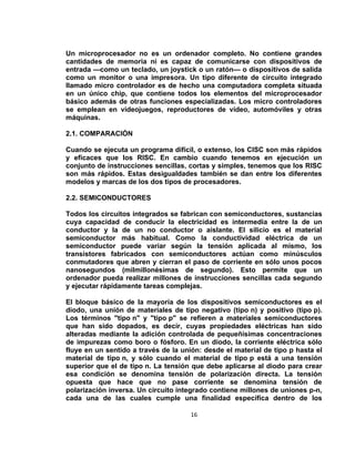 Un microprocesador no es un ordenador completo. No contiene grandes
cantidades de memoria ni es capaz de comunicarse con dispositivos de
entrada —como un teclado, un joystick o un ratón— o dispositivos de salida
como un monitor o una impresora. Un tipo diferente de circuito integrado
llamado micro controlador es de hecho una computadora completa situada
en un único chip, que contiene todos los elementos del microprocesador
básico además de otras funciones especializadas. Los micro controladores
se emplean en videojuegos, reproductores de vídeo, automóviles y otras
máquinas.

2.1. COMPARACIÓN

Cuando se ejecuta un programa difícil, o extenso, los CISC son más rápidos
y eficaces que los RISC. En cambio cuando tenemos en ejecución un
conjunto de instrucciones sencillas, cortas y simples, tenemos que los RISC
son más rápidos. Estas desigualdades también se dan entre los diferentes
modelos y marcas de los dos tipos de procesadores.

2.2. SEMICONDUCTORES

Todos los circuitos integrados se fabrican con semiconductores, sustancias
cuya capacidad de conducir la electricidad es intermedia entre la de un
conductor y la de un no conductor o aislante. El silicio es el material
semiconductor más habitual. Como la conductividad eléctrica de un
semiconductor puede variar según la tensión aplicada al mismo, los
transistores fabricados con semiconductores actúan como minúsculos
conmutadores que abren y cierran el paso de corriente en sólo unos pocos
nanosegundos (milmillonésimas de segundo). Esto permite que un
ordenador pueda realizar millones de instrucciones sencillas cada segundo
y ejecutar rápidamente tareas complejas.

El bloque básico de la mayoría de los dispositivos semiconductores es el
diodo, una unión de materiales de tipo negativo (tipo n) y positivo (tipo p).
Los términos "tipo n" y "tipo p" se refieren a materiales semiconductores
que han sido dopados, es decir, cuyas propiedades eléctricas han sido
alteradas mediante la adición controlada de pequeñísimas concentraciones
de impurezas como boro o fósforo. En un diodo, la corriente eléctrica sólo
fluye en un sentido a través de la unión: desde el material de tipo p hasta el
material de tipo n, y sólo cuando el material de tipo p está a una tensión
superior que el de tipo n. La tensión que debe aplicarse al diodo para crear
esa condición se denomina tensión de polarización directa. La tensión
opuesta que hace que no pase corriente se denomina tensión de
polarización inversa. Un circuito integrado contiene millones de uniones p-n,
cada una de las cuales cumple una finalidad específica dentro de los

                                      16
 