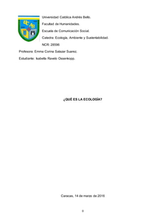 0
Universidad Católica Andrés Bello.
Facultad de Humanidades.
Escuela de Comunicación Social.
Catedra: Ecología, Ambiente y Sustentabilidad.
NCR: 28596
Profesora: Emma Corina Salazar Suarez.
Estudiante: Isabella Ravelo Ossenkopp.
¿QUÉ ES LA ECOLOGÍA?
Caracas, 14 de marzo de 2016
 