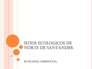 SITIOS ECOLOGICOS DE
NORTE DE SANTANDER
ECOLOGÍA AMBIENTAL
 