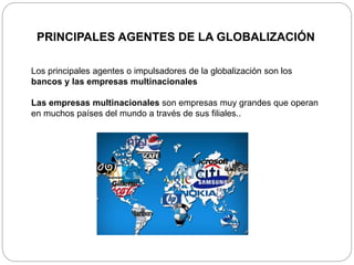 PRINCIPALES AGENTES DE LA GLOBALIZACIÓN
Los principales agentes o impulsadores de la globalización son los
bancos y las empresas multinacionales
Las empresas multinacionales son empresas muy grandes que operan
en muchos países del mundo a través de sus filiales..
 