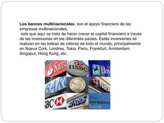 Los bancos multinacionales, son el apoyo financiero de las
empresas multinacionales,
solo que aquí se trata de hacer crecer el capital financiero a través
de las inversiones en los diferentes países. Estás inversiones se
realizan en las bolsas de valores de todo el mundo, principalmente
en Nueva Cork, Londres, Tokio, París, Frankfurt, Ámsterdam,
Singapur, Hong Kong, etc.
 