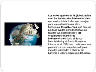 Los otros agentes de la globalización
son: los tecnócratas internacionales,
que son los intelectuales que trabajan
para las multinacionales y las
financieras; los gobiernos, que con sus
políticas ayudan a multinacionales a
realizar sus operaciones; y, los
organismos financieros
internacionales como el Banco
Mundial (BM) y el Fondo Monetario
Internacional (FMI) que condicionan sus
préstamos a que los países adopten
métodos orientados a eliminar las
barreras a la libre circulación del capital.
 
