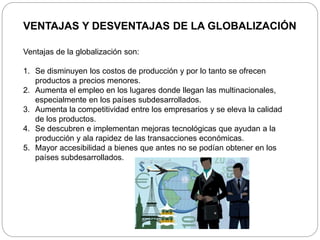 VENTAJAS Y DESVENTAJAS DE LA GLOBALIZACIÓN
Ventajas de la globalización son:
1. Se disminuyen los costos de producción y por lo tanto se ofrecen
productos a precios menores.
2. Aumenta el empleo en los lugares donde llegan las multinacionales,
especialmente en los países subdesarrollados.
3. Aumenta la competitividad entre los empresarios y se eleva la calidad
de los productos.
4. Se descubren e implementan mejoras tecnológicas que ayudan a la
producción y ala rapidez de las transacciones económicas.
5. Mayor accesibilidad a bienes que antes no se podían obtener en los
países subdesarrollados.
 