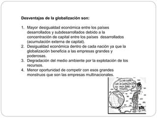 Desventajas de la globalización son:
1. Mayor desigualdad económica entre los países
desarrollados y subdesarrollados debido a la
concentración de capital entre los países desarrollados
(acumulación externa de capital).
2. Desigualdad económica dentro de cada nación ya que la
globalización beneficia a las empresas grandes y
poderosas.
3. Degradación del medio ambiente por la explotación de los
recursos.
4. Menor oportunidad de competir con esos grandes
monstruos que son las empresas multinacionales.
 