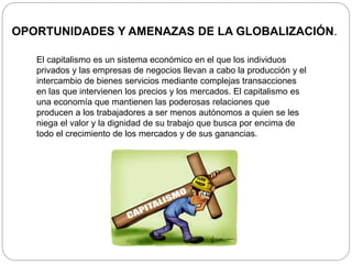OPORTUNIDADES Y AMENAZAS DE LA GLOBALIZACIÓN.
El capitalismo es un sistema económico en el que los individuos
privados y las empresas de negocios llevan a cabo la producción y el
intercambio de bienes servicios mediante complejas transacciones
en las que intervienen los precios y los mercados. El capitalismo es
una economía que mantienen las poderosas relaciones que
producen a los trabajadores a ser menos autónomos a quien se les
niega el valor y la dignidad de su trabajo que busca por encima de
todo el crecimiento de los mercados y de sus ganancias.
 